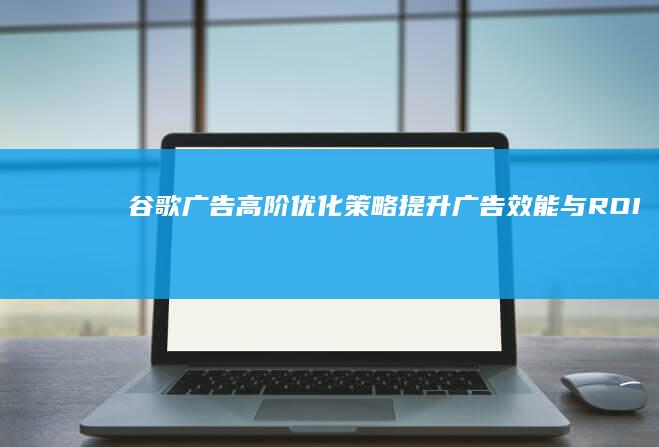 谷歌广告高阶优化策略：提升广告效能与ROI